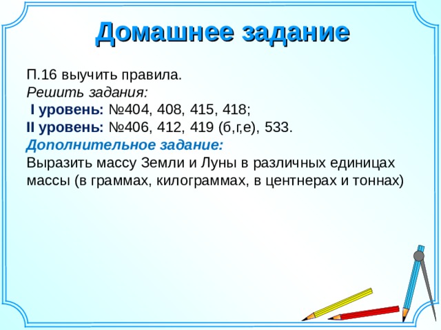 Домашнее задание П.16 выучить правила. Решить задания:  I уровень: №404, 408, 415, 418; II уровень: №406, 412, 419 (б,г,е), 533. Дополнительное задание:  Выразить массу Земли и Луны в различных единицах массы (в граммах, килограммах, в центнерах и тоннах) 14 