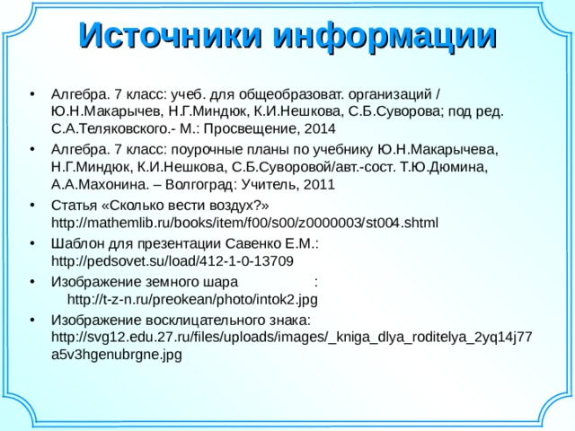 Источники информации   Алгебра. 7 класс: учеб. для общеобразоват. организаций / Ю.Н.Макарычев, Н.Г.Миндюк, К.И.Нешкова, С.Б.Суворова; под ред. С.А.Теляковского.- М.: Просвещение, 2014 Алгебра. 7 класс: поурочные планы по учебнику Ю.Н.Макарычева, Н.Г.Миндюк, К.И.Нешкова, С.Б.Суворовой/авт.-сост. Т.Ю.Дюмина, А.А.Махонина. – Волгоград: Учитель, 2011 Статья «Сколько вести воздух?» http://mathemlib.ru/books/item/f00/s00/z0000003/st004.shtml  Шаблон для презентации Савенко Е.М.: http://pedsovet.su/load/412-1-0-13709 Изображение земного шара : http://t-z-n.ru/preokean/photo/intok2.jpg Изображение восклицательного знака: http://svg12.edu.27.ru/files/uploads/images/_kniga_dlya_roditelya_2yq14j77a5v3hgenubrgne.jpg  