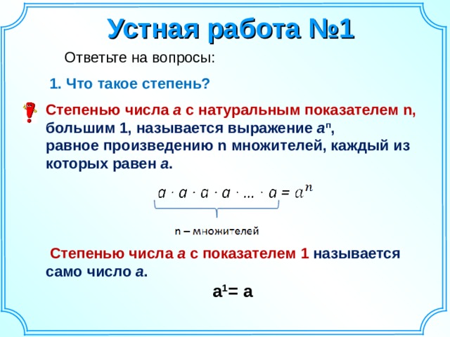 Устная работа №1  Ответьте на вопросы: Что такое степень? Что такое степень? Степенью  числа а с натуральным показателем n ,  большим 1, называется выражение а п , равное произведению n множителей, каждый из которых равен а .      Степенью числа а с показателем 1 называется само число а .  a 1 = a     