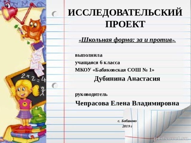 ИССЛЕДОВАТЕЛЬСКИЙ ПРОЕКТ « Школьная форма: за и против ».  выполнила учащаяся 6 класса МКОУ «Бабяковская СОШ № 1» Дубинина Анастасия  руководитель Чепрасова Елена Владимировна   с. Бабяково 2019 г 