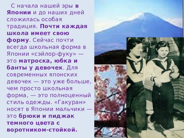  С начала нашей эры в Японии и до наших дней сложилась особая традиция. Почти каждая школа имеет свою форму . Сейчас почти всегда школьная форма в Японии «сэйлор-фуку» — это матроска, юбка и банты у девочек . Для современных японских девочек — это уже больше, чем просто школьная форма, — это полноценный стиль одежды. «Гакуран» носят в Японии мальчики — это брюки и пиджак темного цвета с воротником-стойкой. 