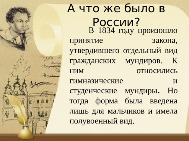 А что же было в России?  В 1834 году произошло принятие закона, утвердившего отдельный вид гражданских мундиров. К ним относились гимназические и студенческие мундиры . Но тогда форма была введена лишь для мальчиков и имела полувоенный вид. 