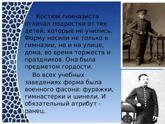  Костюм гимназиста отличал подростка от тех детей, которые не учились. Форму носили не только в гимназии, но и на улице, дома, во время торжеств и праздников. Она была предметом гордости.  Во всех учебных заведениях форма была военного фасона: фуражки, гимнастерки и шинели. И обязательный атрибут - ранец.  