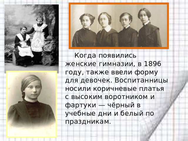  Когда появились женские гимназии, в 1896 году, также ввели форму для девочек. Воспитанницы носили коричневые платья с высоким воротником и фартуки — чёрный в учебные дни и белый по праздникам. 