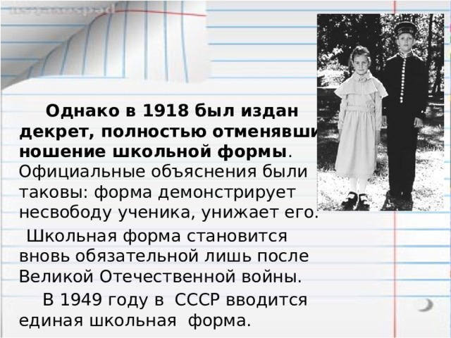  Однако в 1918 был издан декрет, полностью отменявший ношение школьной формы . Официальные объяснения были таковы: форма демонстрирует несвободу ученика, унижает его.  Школьная форма становится вновь обязательной лишь после Великой Отечественной войны.  В 1949 году в СССР вводится единая школьная форма. 