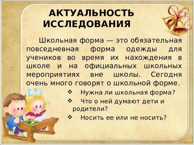 АКТУАЛЬНОСТЬ ИССЛЕДОВАНИЯ  Школьная форма — это обязательная повседневная форма одежды для учеников во время их нахождения в школе и на официальных школьных мероприятиях вне школы. Сегодня очень много говорят о школьной форме.  Нужна ли школьная форма?  Что о ней думают дети и родители?  Носить ее или не носить? 