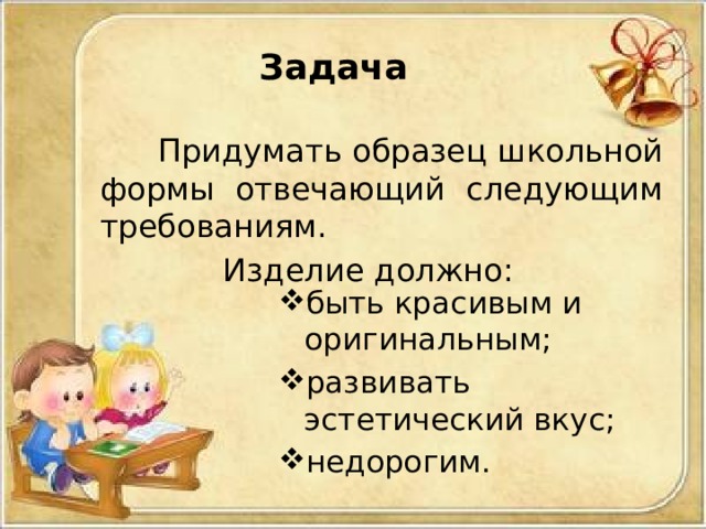 Задача  Придумать образец школьной формы отвечающий следующим требованиям. Изделие должно: быть красивым и оригинальным; развивать эстетический вкус; недорогим. быть красивым и оригинальным; развивать эстетический вкус; недорогим. 