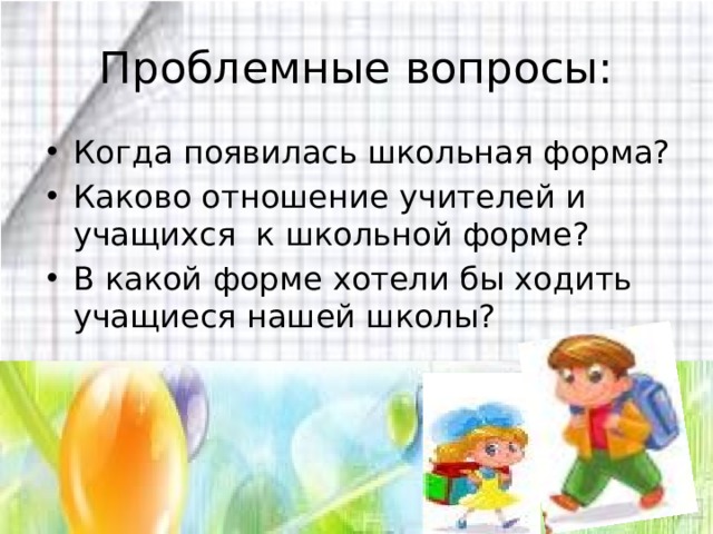 Проблемные вопросы: Когда появилась школьная форма? Каково отношение учителей и учащихся к школьной форме? В какой форме хотели бы ходить учащиеся нашей школы? 