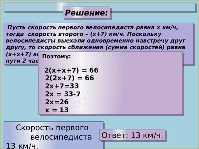 Решение:  Пусть скорость первого велосипедиста равна x км/ч, тогда скорость второго – (x+7) км/ч. Поскольку велосипедисты выехали одновременно навстречу друг другу, то скорость сближения (сумма скоростей) равна (х+x+7) км/ч. Каждый из них до встречи находился в пути 2 часа.  Поэтому:    2(x+х+7) = 66   2(2x+7) = 66  2х+7=33   2x = 33-7  2х=26   x = 13  Скорость первого велосипедиста 13 км/ч.   Ответ: 13 км/ч. 
