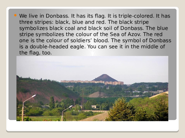 We live in Donbass. It has its flag. It is triple-colored. It has three stripes: black, blue and red. The black stripe symbolizes black coal and black soil of Donbass. The blue stripe symbolizes the colour of the Sea of Azov. The red one is the colour of soldiers’ blood. The symbol of Donbass is a double-headed eagle. You can see it in the middle of the flag, too.  