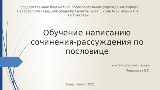 Государственное бюджетное образовательное учреждение города Севастополя «Средняя общеобразовательная школа №22 имени Н.А. Острякова» Обучение написанию сочинения-рассуждения по пословице Учитель русского языка Медведева Е.Г. Севастополь 2021 