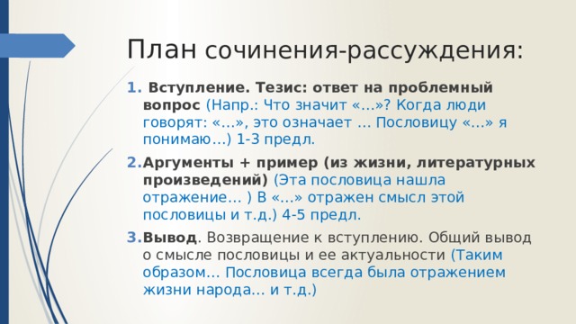 План сочинения-рассуждения:  Вступление. Тезис: ответ на проблемный вопрос (Напр.: Что значит «…»? Когда люди говорят: «…», это означает … Пословицу «…» я понимаю…) 1-3 предл. Аргументы + пример (из жизни, литературных произведений) (Эта пословица нашла отражение… ) В «…» отражен смысл этой пословицы и т.д.) 4-5 предл. Вывод . Возвращение к вступлению. Общий вывод о смысле пословицы и ее актуальности (Таким образом… Пословица всегда была отражением жизни народа… и т.д.) 