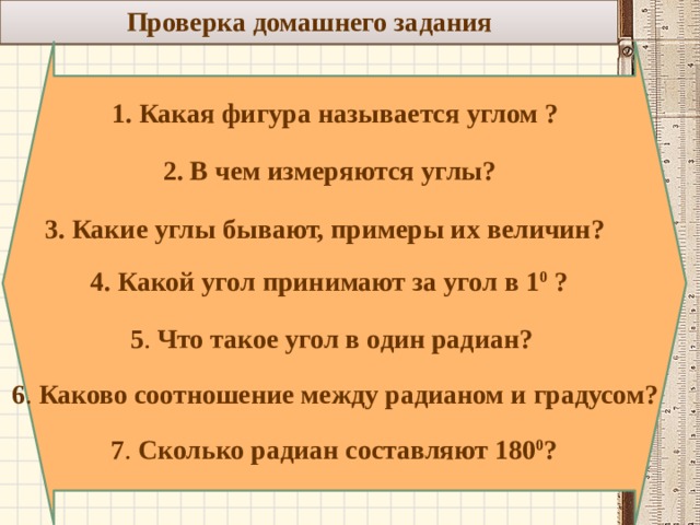 Проверка домашнего задания  1. Какая фигура называется углом ? 2. В чем измеряются углы? 3. Какие углы бывают, примеры их величин? 4. Какой угол принимают за угол в 1 0 ? 5 . Что такое угол в один радиан? 6 . Каково соотношение между радианом и градусом? 7 . Сколько радиан составляют 180 0 ?  
