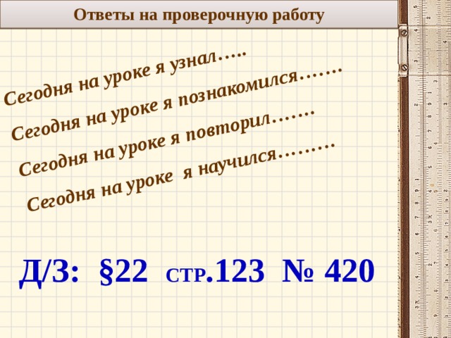 Ответы на проверочную работу Сегодня на уроке я узнал….. Сегодня на уроке я познакомился……. Сегодня на уроке я повторил……. Сегодня на уроке я научился………   Д/З: §22 стр .123 № 420 11 