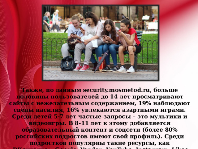 Также, по данным security.mosmetod.ru, больше половины пользователей до 14 лет просматривают сайты с нежелательным содержанием, 19% наблюдают сцены насилия, 16% увлекаются азартными играми. Среди детей 5-7 лет частые запросы – это мультики и видеоигры. В 8-11 лет к этому добавляется образовательный контент и соцсети (более 80% российских подростов имеют свой профиль). Среди подростков популярны такие ресурсы, как «ВКонтакте», Google, Yandex, YouTube, Instagram, Likee, Tiktok. Почему «всемирная паутина» столь популярна и чем она опасна? Давайте разбираться. 