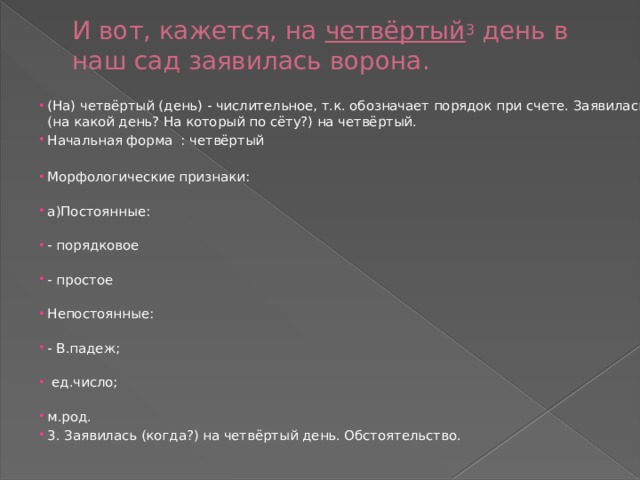 И вот, кажется, на  четвёртый 3  день в наш сад заявилась ворона. (На) четвёртый (день) - числительное, т.к. обозначает порядок при счете. Заявилась (на какой день? На который по сёту?) на четвёртый. Начальная форма : четвёртый Морфологические признаки:   а)Постоянные:   - порядковое   - простое   Непостоянные:   - В.падеж;    ед.число;   м.род. 3. Заявилась (когда?) на четвёртый день. Обстоятельство. 