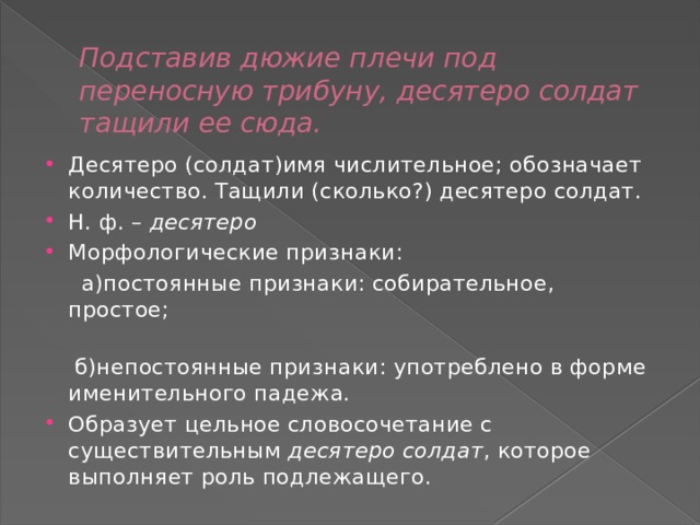 Подставив дюжие плечи под переносную трибуну, десятеро солдат тащили ее сюда. Десятеро (солдат)имя числительное; обозначает количество. Тащили (сколько?) десятеро солдат. Н. ф. –  десятеро Морфологические признаки:  а)постоянные признаки: собирательное, простое;    б)непостоянные признаки: употреблено в форме именительного падежа. Образует цельное словосочетание с существительным  десятеро солдат , которое выполняет роль подлежащего. 