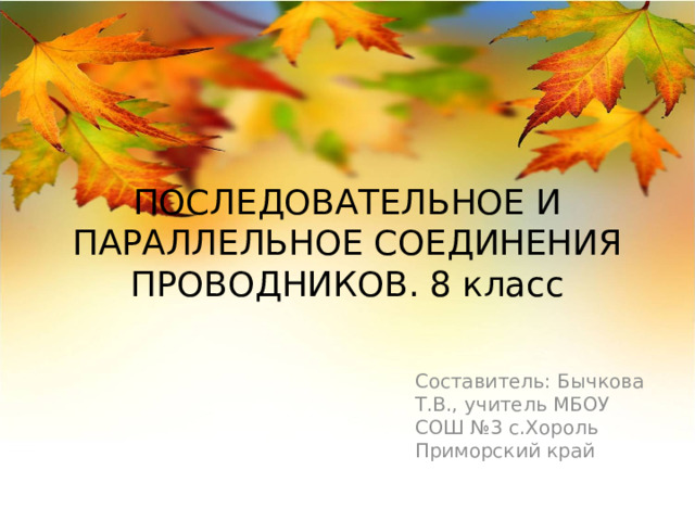 ПОСЛЕДОВАТЕЛЬНОЕ И ПАРАЛЛЕЛЬНОЕ СОЕДИНЕНИЯ ПРОВОДНИКОВ. 8 класс Составитель: Бычкова Т.В., учитель МБОУ СОШ №3 с.Хороль Приморский край 