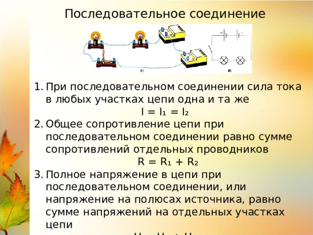 Последовательное соединение При последовательном соединении сила тока в любых участках цепи одна и та же  I = I₁ = I₂ Общее сопротивление цепи при последовательном соединении равно сумме сопротивлений отдельных проводников  R = R₁ + R₂ Полное напряжение в цепи при последовательном соединении, или напряжение на полюсах источника, равно сумме напряжений на отдельных участках цепи  U = U₁ + U₂ 