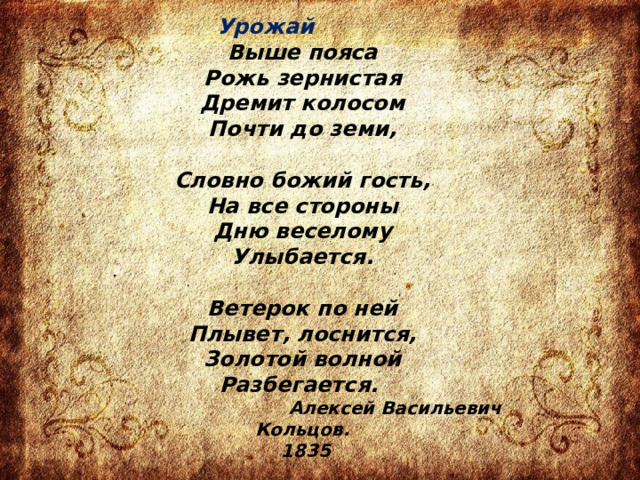      Урожай  Выше пояса  Рожь зернистая  Дремит колосом  Почти до земи,   Словно божий гость,  На все стороны  Дню веселому  Улыбается.   Ветерок по ней  Плывет, лоснится,  Золотой волной  Разбегается.   Алексей Васильевич Кольцов.  1835 