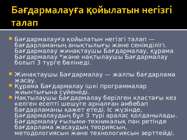 Бағдармалауға қойылатын негізгі талап — бағдарламаның анықтылығы және сенімділігі. Бағдармалау жинақтаушы Бағдармалау, құрама Бағдармалау *және нақтылаушы Бағдармалау болып 3 түрге бөлінеді.  Жинақтаушы Бағдармалау — жалпы бағдарлама жасау. Құрама Бағдармалау ішкі программалар жиынтығына сүйенеді. Нақтылаушы Бағдармалау берілген кластағы кез келген есепті шешуге арналған әмбебап бағдарламаны қажет етеді. Іс жүзінде, Бағдармалаудың бұл 3 түрі аралас қолданылады. Бағдармалау ғылыми-техникалық пән ретінде бағдарлама жасаудың теориясын, методологиясын және технологиясын зерттейді. 