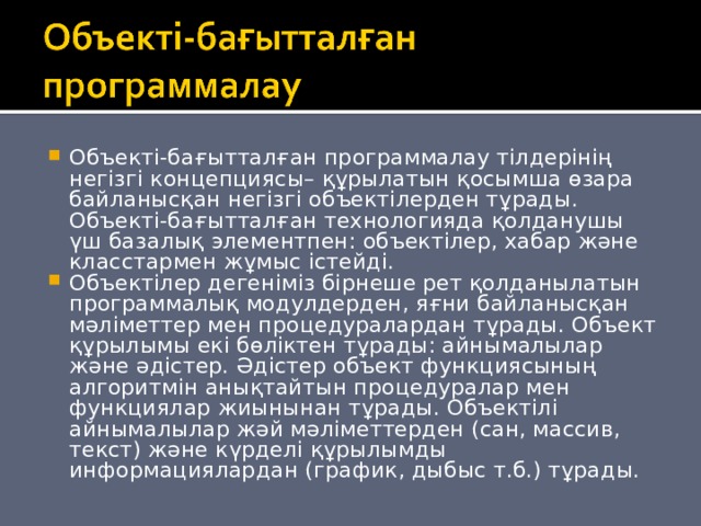 Объекті-бағытталған программалау тілдерінің негізгі концепциясы– құрылатын қосымша өзара байланысқан негізгі объектілерден тұрады. Объекті-бағытталған технологияда қолданушы үш базалық элементпен: объектілер, хабар және класстармен жұмыс істейді. Объектілер дегеніміз бірнеше рет қолданылатын программалық модулдерден, яғни байланысқан мәліметтер мен процедуралардан тұрады. Объект құрылымы екі бөліктен тұрады: айнымалылар және әдістер. Әдістер объект функциясының алгоритмін анықтайтын процедуралар мен функциялар жиынынан тұрады. Объектілі айнымалылар жәй мәліметтерден (сан, массив, текст) және күрделі құрылымды информациялардан (график, дыбыс т.б.) тұрады.  