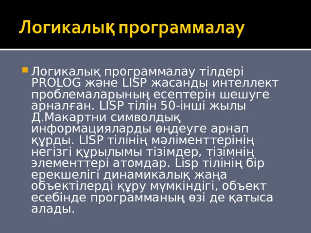 Логикалық программалау тілдері PROLOG және LISP жасанды интеллект проблемаларының есептерін шешуге арналған. LISP тілін 50-інші жылы Д.Макартни символдық информацияларды өңдеуге арнап құрды. LISP тілінің мәліменттерінің негізгі құрылымы тізімдер, тізімнің элементтері атомдар. Lisp тілінің бір ерекшелігі динамикалық жаңа объектілерді құру мүмкіндігі, объект есебінде программаның өзі де қатыса алады. 