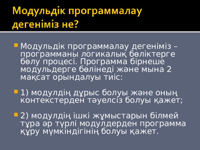 Модульдік программалау дегеніміз – программаны логикалық бөліктерге бөлу процесі. Программа бірнеше модульдерге бөлінеді және мына 2 мақсат орындалуы тиіс:  1) модулдің дұрыс болуы және оның контекстерден тәуелсіз болуы қажет;  2) модулдің ішкі жұмыстарын білмей тұра әр түрлі модулдерден программа құру мүмкіндігінің болуы қажет. 
