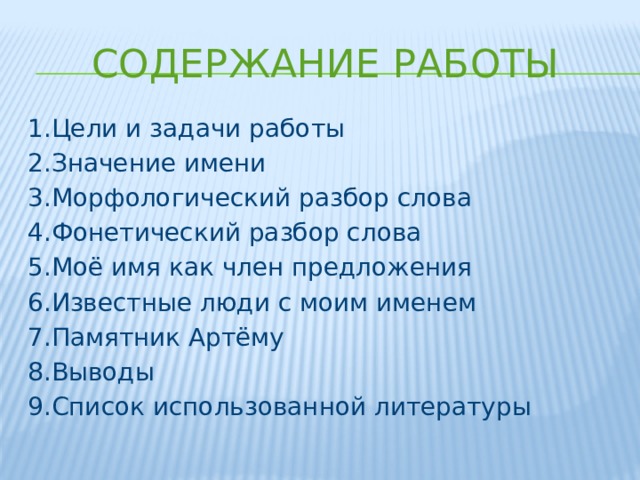 Содержание работы 1.Цели и задачи работы 2.Значение имени 3.Морфологический разбор слова 4.Фонетический разбор слова 5.Моё имя как член предложения 6.Известные люди с моим именем 7.Памятник Артёму 8.Выводы 9.Список использованной литературы 