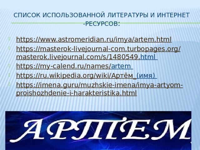 Список использованной литературы и интернет -ресурсов : https://www.astromeridian.ru/imya/artem.html https :// masterok - livejournal - com . turbopages . org / masterok . livejournal . com / s /1480549. html  https :// my - calend . ru / names / artem  https :// ru . wikipedia . org / wiki / Артём_ (имя)  https :// imena . guru / muzhskie - imena / imya - artyom - proishozhdenie - i - harakteristika . html 