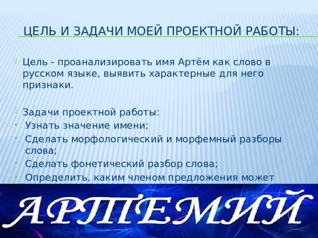 Цель и задачи моей проектной работы: Цель - проанализировать имя Артём как слово в русском языке, выявить характерные для него признаки. Задачи проектной работы: Узнать значение имени; Сделать морфологический и морфемный разборы слова; Сделать фонетический разбор слова; Определить, каким членом предложения может являться моё имя; Узнать интересные факты о моём имени. 