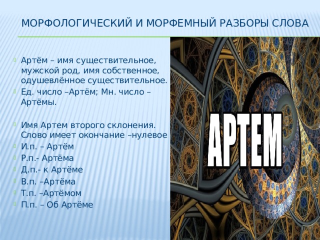 Морфологический и морфемный разборы слова Артём – имя существительное, мужской род, имя собственное, одушевлённое существительное. Ед. число –Артём; Мн. число – Артёмы. Имя Артем второго склонения. Слово имеет окончание –нулевое И.п. – Артём Р.п.- Артёма Д.п.- к Артёме В.п. –Артёма Т.п. –Артёмом П.п. – Об Артёме 