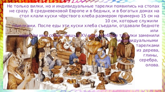 Не только вилки, но и индивидуальные тарелки появились на столах не сразу. В средневековой Европе и в бедных, и в богатых домах на стол клали куски чёрствого хлеба размером примерно 15 см на 10 см, которые служили тарелками. После еды эти куски хлеба съедали, отдавали бедноте или кормили ими собак. Лишь в XV веке хлебные тарелки заменили индивидуальными тарелками  из дерева,  глины, серебра, олова. 