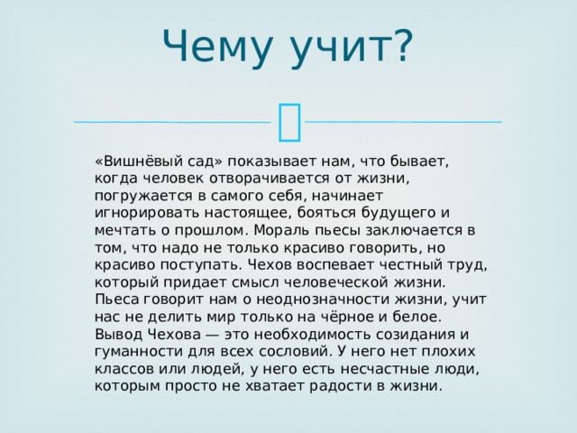 Чему учит?   «Вишнёвый сад» показывает нам, что бывает, когда человек отворачивается от жизни, погружается в самого себя, начинает игнорировать настоящее, бояться будущего и мечтать о прошлом. Мораль пьесы заключается в том, что надо не только красиво говорить, но красиво поступать. Чехов воспевает честный труд, который придает смысл человеческой жизни.  Пьеса говорит нам о неоднозначности жизни, учит нас не делить мир только на чёрное и белое. Вывод Чехова — это необходимость созидания и гуманности для всех сословий. У него нет плохих классов или людей, у него есть несчастные люди, которым просто не хватает радости в жизни. 