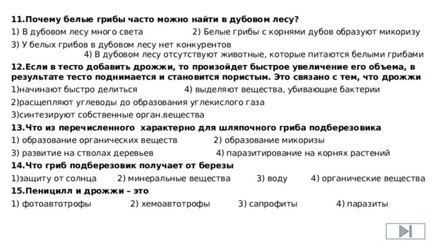 11.Почему белые грибы часто можно найти в дубовом лесу? 1) В дубовом лесу много света 2) Белые грибы с корнями дубов образуют микоризу 3) У белых грибов в дубовом лесу нет конкурентов 4) В дубовом лесу отсутствуют животные, которые питаются белыми грибами 12.Если в тесто добавить дрожжи, то произойдет быстрое увеличение его объема, в результате тесто поднимается и становится пористым. Это связано с тем, что дрожжи 1)начинают быстро делиться 4) выделяют вещества, убивающие бактерии 2)расщепляют углеводы до образования углекислого газа 3)синтезируют собственные орган.вещества 13.Что из перечисленного характерно для шляпочного гриба подберезовика 1) образование органических веществ 2) образование микоризы 3) развитие на стволах деревьев 4) паразитирование на корнях растений 14.Что гриб подберезовик получает от березы 1)защиту от солнца 2) минеральные вещества 3) воду 4) органические вещества 15.Пеницилл и дрожжи – это 1) фотоавтотрофы 2) хемоавтотрофы 3) сапрофиты 4) паразиты 