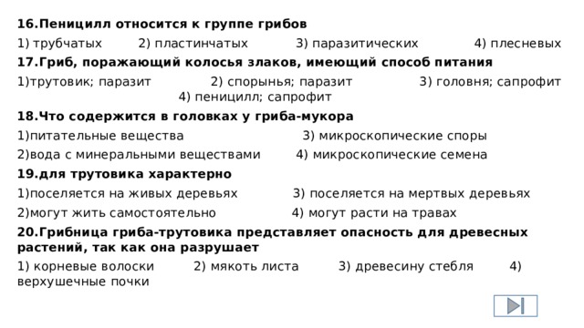 16.Пеницилл относится к группе грибов 1)  трубчатых 2) пластинчатых 3) паразитических 4) плесневых 17.Гриб, поражающий колосья злаков, имеющий способ питания 1)трутовик; паразит 2) спорынья; паразит 3) головня; сапрофит 4) пеницилл; сапрофит 18.Что содержится в головках у гриба-мукора 1)питательные вещества 3) микроскопические споры 2)вода с минеральными веществами 4) микроскопические семена 19.для трутовика характерно 1)поселяется на живых деревьях 3) поселяется на мертвых деревьях 2)могут жить самостоятельно 4) могут расти на травах 20.Грибница гриба-трутовика представляет опасность для древесных растений, так как она разрушает 1) корневые волоски 2) мякоть листа 3) древесину стебля 4) верхушечные почки 