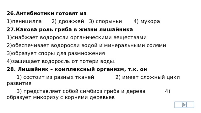 26.Антибиотики готовят из 1)пеницилла 2) дрожжей 3) спорыньи 4) мукора 27.Какова роль гриба в жизни лишайника 1)снабжает водоросли органическими веществами 2)обеспечивает водоросли водой и минеральными солями 3)образует споры для размножения 4)защищает водоросль от потери воды. 28. Лишайник – комплексный организм, т.к. он  1) состоит из разных тканей 2) имеет сложный цикл развития  3) представляет собой симбиоз гриба и дерева 4) образует микоризу с корнями деревьев 