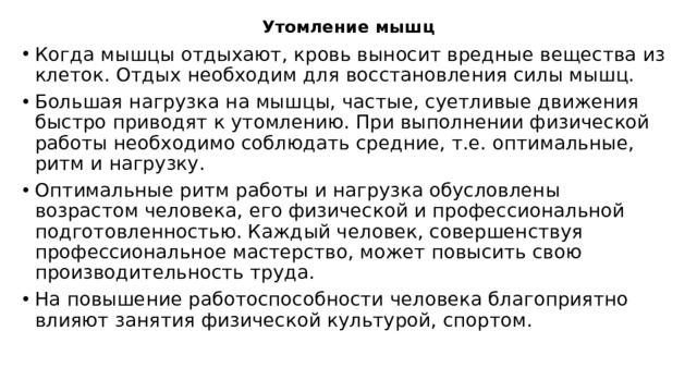 Утомление мышц Когда мышцы отдыхают, кровь выносит вредные вещества из клеток. Отдых необходим для восстановления силы мышц. Большая нагрузка на мышцы, частые, суетливые движения быстро приводят к утомлению. При выполнении физической работы необходимо соблюдать средние, т.е. оптимальные, ритм и нагрузку. Оптимальные ритм работы и нагрузка обусловлены возрастом человека, его физической и профессиональной подготовленностью. Каждый человек, совершенствуя профессиональное мастерство, может повысить свою производительность труда. На повышение работоспособности человека благоприятно влияют занятия физической культурой, спортом. Работоспособность и производительность труда человека зависят от его умения организовывать свое рабочее время.  
