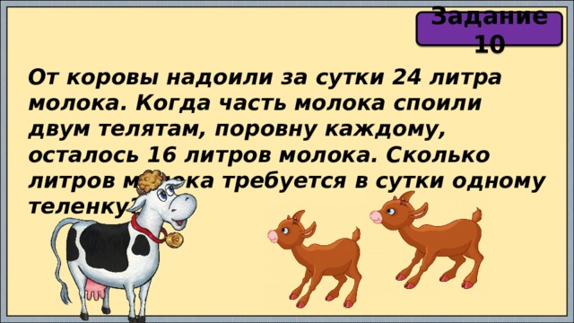 Задание 10 От коровы надоили за сутки 24 литра молока. Когда часть молока споили двум телятам, поровну каждому, осталось 16 литров молока. Сколько литров молока требуется в сутки одному теленку? 