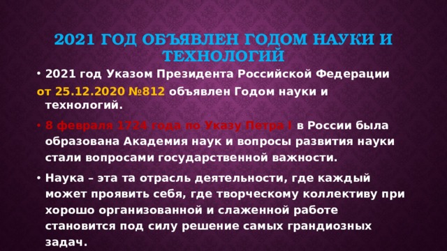 2021 ГОД ОБЪЯВЛЕН ГОДОМ НАУКИ И ТЕХНОЛОГИЙ 2021 год Указом Президента Российской Федерации от 25.12.2020 №812 объявлен Годом науки и технологий. 8 февраля 1724 года по Указу Петра I в России была образована Академия наук и вопросы развития науки стали вопросами государственной важности. Наука – эта та отрасль деятельности, где каждый может проявить себя, где творческому коллективу при хорошо организованной и слаженной работе становится под силу решение самых грандиозных задач.  