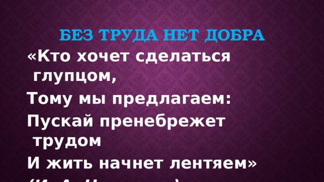 Без труда нет добра «Кто хочет сделаться глупцом, Тому мы предлагаем: Пускай пренебрежет трудом И жить начнет лентяем»  (И. А. Некрасов).  