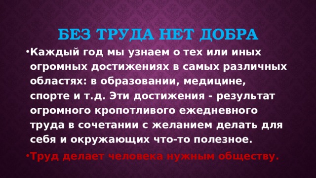 Без труда нет добра Каждый год мы узнаем о тех или иных огромных достижениях в самых различных областях: в образовании, медицине, спорте и т.д. Эти достижения - результат огромного кропотливого ежедневного труда в сочетании с желанием делать для себя и окружающих что-то полезное. Труд делает человека нужным обществу. 