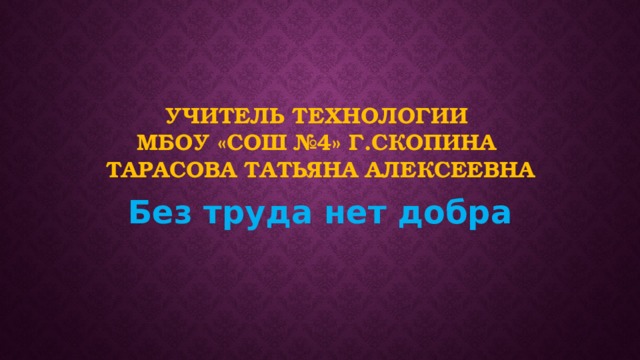 Учитель технологии  МБОУ «СОШ №4» г.Скопина  Тарасова Татьяна Алексеевна Без труда нет добра 