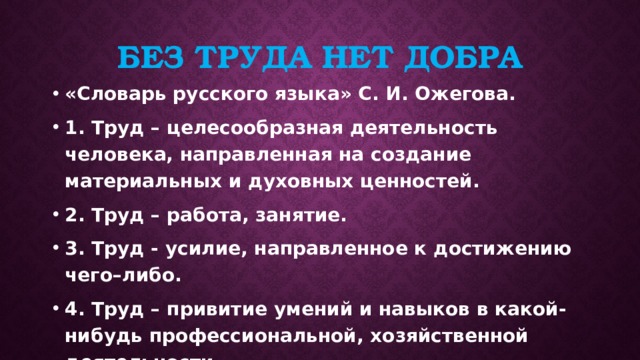 Без труда нет добра «Словарь русского языка» С. И. Ожегова. 1. Труд – целесообразная деятельность человека, направленная на создание материальных и духовных ценностей. 2. Труд – работа, занятие. 3. Труд - усилие, направленное к достижению чего–либо. 4. Труд – привитие умений и навыков в какой-нибудь профессиональной, хозяйственной деятельности. 
