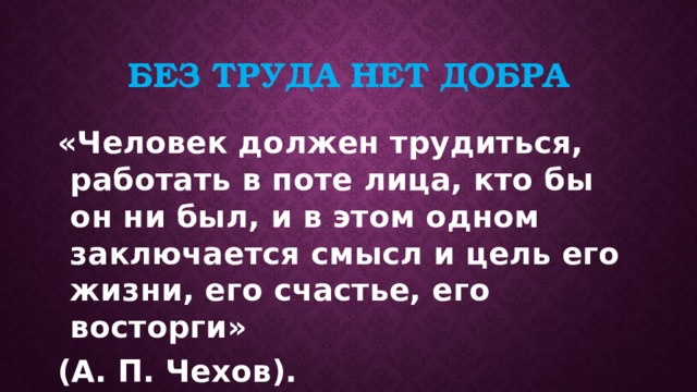 Без труда нет добра «Человек должен трудиться, работать в поте лица, кто бы он ни был, и в этом одном заключается смысл и цель его жизни, его счастье, его восторги» (А. П. Чехов). 