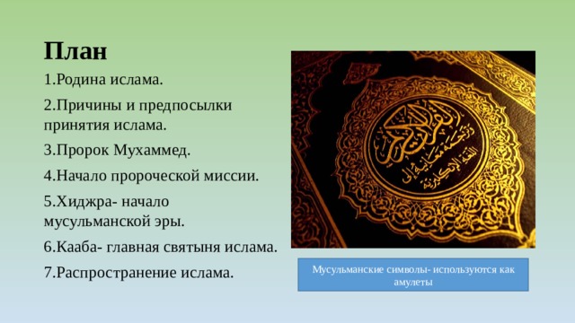 План 1.Родина ислама. 2.Причины и предпосылки принятия ислама. 3.Пророк Мухаммед. 4.Начало пророческой миссии. 5.Хиджра- начало мусульманской эры. 6.Кааба- главная святыня ислама. 7.Распространение ислама. Мусульманские символы- используются как амулеты 