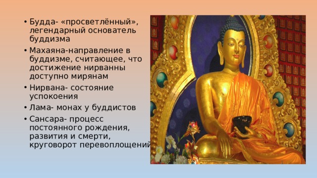Будда- «просветлённый», легендарный основатель буддизма Махаяна-направление в буддизме, считающее, что достижение нирванны доступно мирянам Нирвана- состояние успокоения Лама- монах у буддистов Сансара- процесс постоянного рождения, развития и смерти, круговорот перевоплощений 