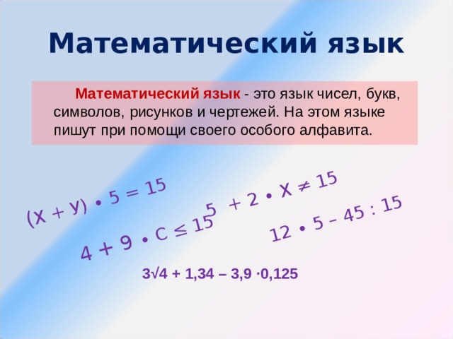 ( Х + У) ∙ 5 = 15 4 + 9 ∙ С ≤ 15 5 + 2 ∙ Х ≠ 15 12 ∙ 5 – 45 : 15 Математический язык  Математический язык - это язык чисел, букв, символов, рисунков и чертежей. На этом языке пишут при помощи своего особого алфавита. 3√4 + 1,34 – 3,9 ∙0,125 