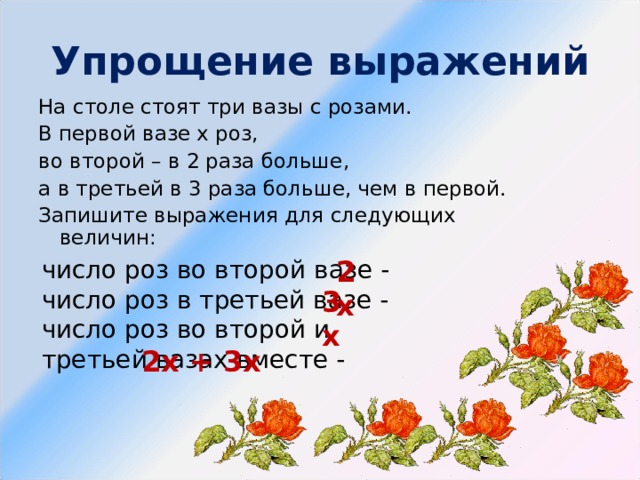 Упрощение выражений На столе стоят три вазы с розами. В первой вазе х роз, во второй – в 2 раза больше, а в третьей в 3 раза больше, чем в первой. Запишите выражения для следующих величин: число роз во второй вазе - число роз в третьей вазе - число роз во второй и третьей вазах вместе - 2х 3х 2х + 3х 