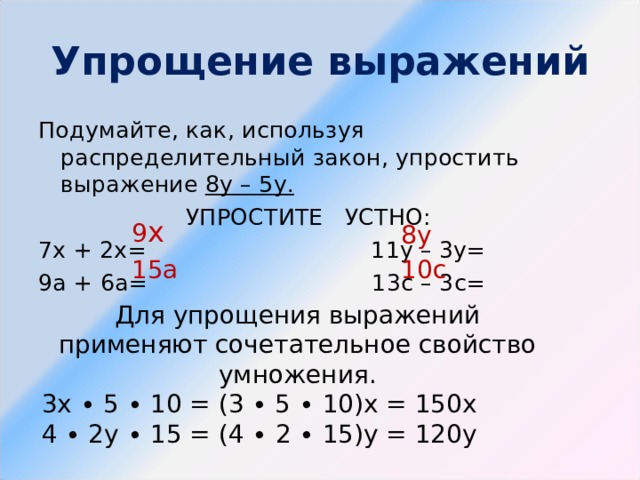 Упрощение выражений Подумайте, как, используя распределительный закон, упростить выражение 8у – 5у. УПРОСТИТЕ УСТНО: 7х + 2х= 11у – 3у= 9а + 6а= 13с – 3с= 9 х 8у 15а 10с Для упрощения выражений применяют сочетательное свойство умножения. 3х ∙ 5 ∙ 10 = (3 ∙ 5 ∙ 10)х = 150х 4 ∙ 2у ∙ 15 = (4 ∙ 2 ∙ 15)у = 120у 